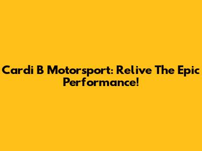 Cardi B Motorsport: Relive The Epic Performance!