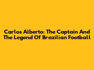 Carlos Alberto: The Captain And The Legend Of Brazilian Football