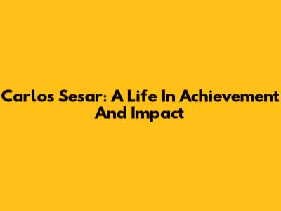 Carlos Sesar: A Life In Achievement And Impact