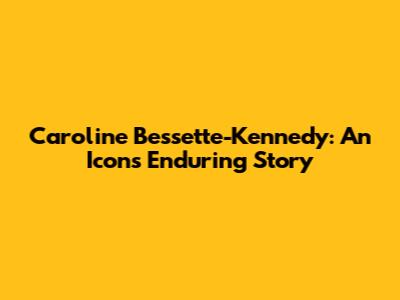 Caroline Bessette-Kennedy: An Icon's Enduring Story