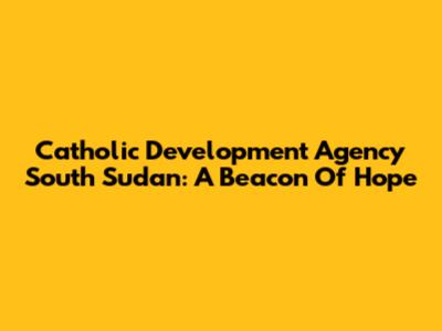 Catholic Development Agency South Sudan: A Beacon Of Hope