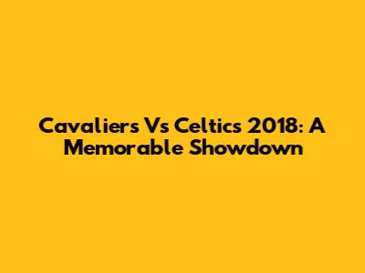 Cavaliers Vs Celtics 2018: A Memorable Showdown