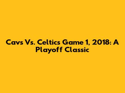 Cavs Vs. Celtics Game 1, 2018: A Playoff Classic