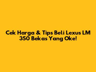 Cek Harga & Tips Beli Lexus LM 350 Bekas Yang Oke!
