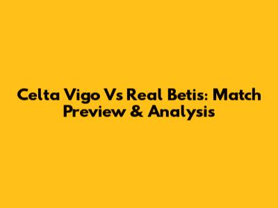 Celta Vigo Vs Real Betis: Match Preview & Analysis