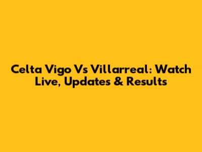 Celta Vigo Vs Villarreal: Watch Live, Updates & Results
