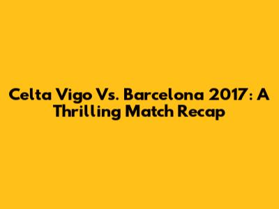 Celta Vigo Vs. Barcelona 2017: A Thrilling Match Recap