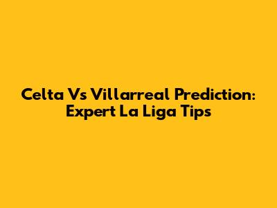 Celta Vs Villarreal Prediction: Expert La Liga Tips