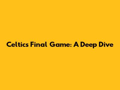 Celtics' Final Game: A Deep Dive