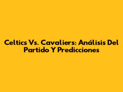 Celtics Vs. Cavaliers: Análisis Del Partido Y Predicciones