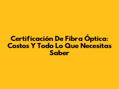 Certificación De Fibra Óptica: Costos Y Todo Lo Que Necesitas Saber