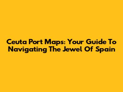 Ceuta Port Maps: Your Guide To Navigating The Jewel Of Spain
