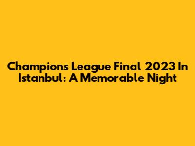 Champions League Final 2023 In Istanbul: A Memorable Night