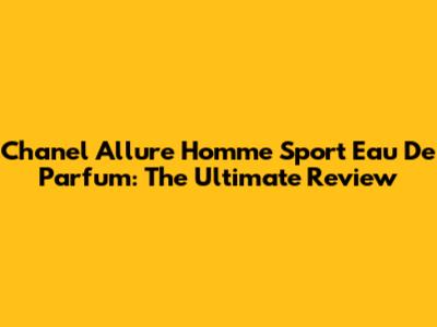 Chanel Allure Homme Sport Eau De Parfum: The Ultimate Review