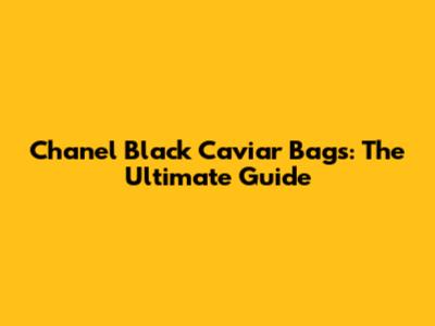 Chanel Black Caviar Bags: The Ultimate Guide