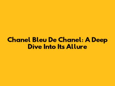 Chanel Bleu De Chanel: A Deep Dive Into Its Allure