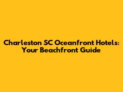 Charleston SC Oceanfront Hotels: Your Beachfront Guide