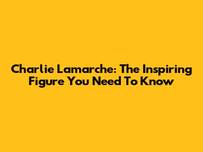 Charlie Lamarche: The Inspiring Figure You Need To Know