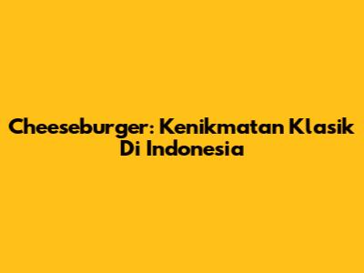 Cheeseburger: Kenikmatan Klasik Di Indonesia