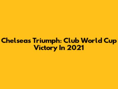 Chelsea's Triumph: Club World Cup Victory In 2021