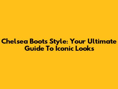 Chelsea Boots Style: Your Ultimate Guide To Iconic Looks