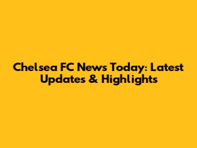 Chelsea FC News Today: Latest Updates & Highlights