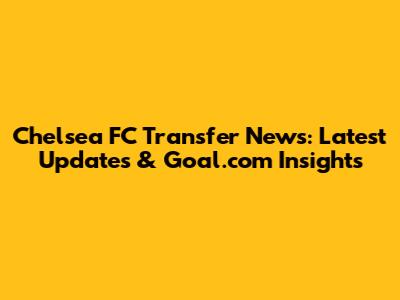 Chelsea FC Transfer News: Latest Updates & Goal.com Insights