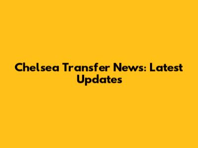 Chelsea Transfer News: Latest Updates