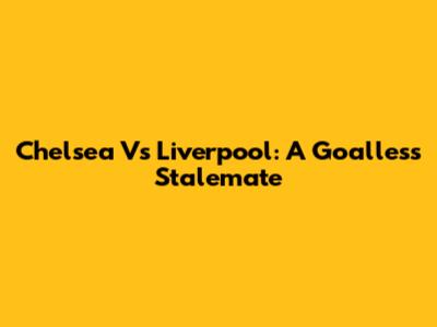 Chelsea Vs Liverpool: A Goalless Stalemate
