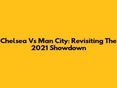 Chelsea Vs Man City: Revisiting The 2021 Showdown
