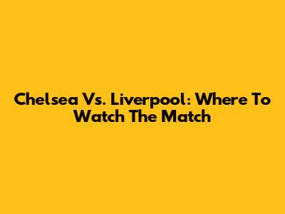 Chelsea Vs. Liverpool: Where To Watch The Match