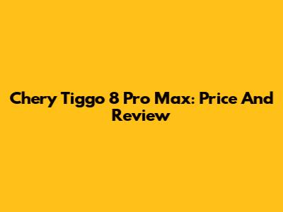 Chery Tiggo 8 Pro Max: Price And Review