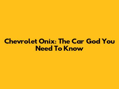 Chevrolet Onix: The Car God You Need To Know