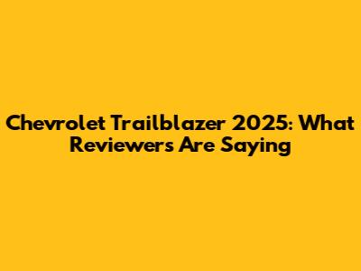 Chevrolet Trailblazer 2025: What Reviewers Are Saying