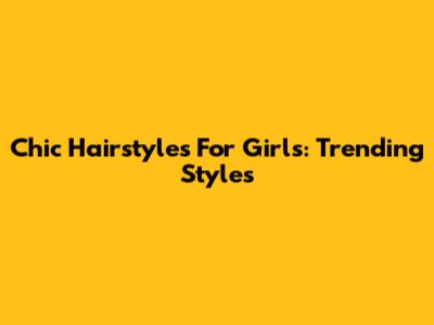 Chic Hairstyles For Girls: Trending Styles