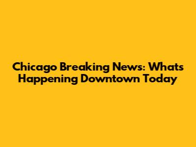 Chicago Breaking News: What's Happening Downtown Today