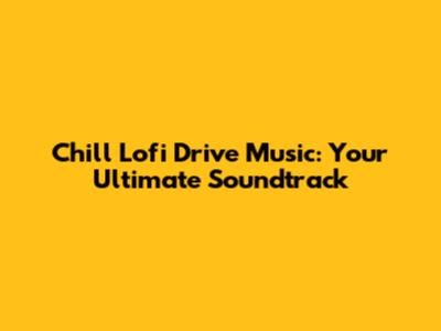 Chill Lofi Drive Music: Your Ultimate Soundtrack