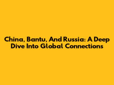 China, Bantu, And Russia: A Deep Dive Into Global Connections