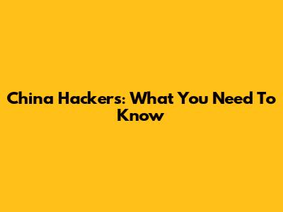 China Hackers: What You Need To Know