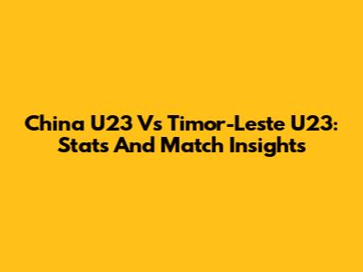 China U23 Vs Timor-Leste U23: Stats And Match Insights