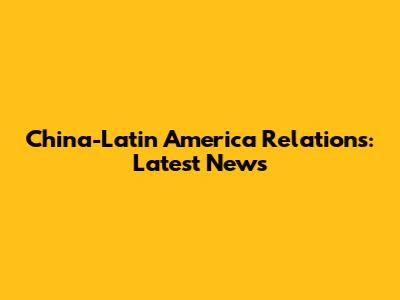 China-Latin America Relations: Latest News