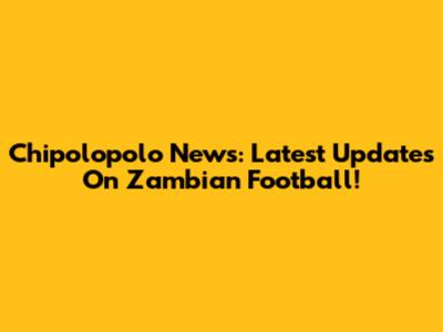 Chipolopolo News: Latest Updates On Zambian Football!