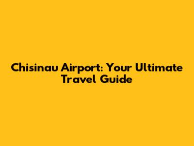 Chisinau Airport: Your Ultimate Travel Guide