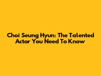 Choi Seung Hyun: The Talented Actor You Need To Know