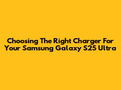 Choosing The Right Charger For Your Samsung Galaxy S25 Ultra