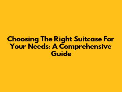 Choosing The Right Suitcase For Your Needs: A Comprehensive Guide