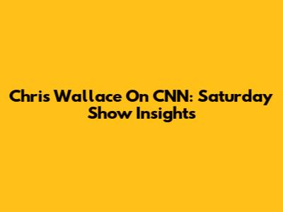 Chris Wallace On CNN: Saturday Show Insights