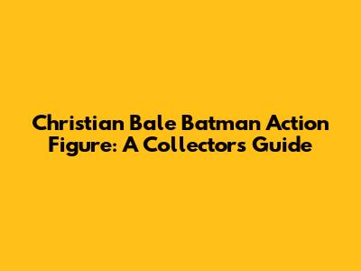 Christian Bale Batman Action Figure: A Collector's Guide