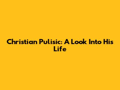 Christian Pulisic: A Look Into His Life