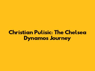 Christian Pulisic: The Chelsea Dynamo's Journey